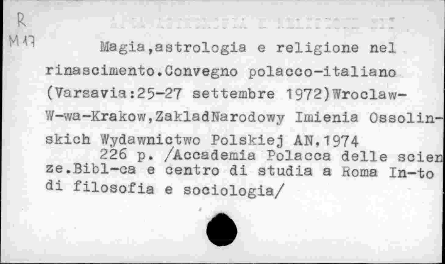 ﻿R мл
Magia,astrologie e religione nel rinasciniento.Convegno polacco-italiano (Varsavla :25-27 settembre 1972)Wroclaw-W-wa-Krakow,ZakladNarodowy Imienia Ossoliir skich Wydawnictwo Polskiej AN, 1974
226 p. /Accademia Polacca delle scie: ze.Bibl-ca e centre di stadia a Roma In-to di filosofia e sociologie/